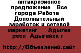 антикризисное предложение - Все города Работа » Дополнительный заработок и сетевой маркетинг   . Адыгея респ.,Адыгейск г.